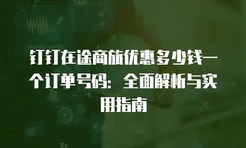 钉钉在途商旅优惠多少钱一个订单号码：全面解析与实用指南