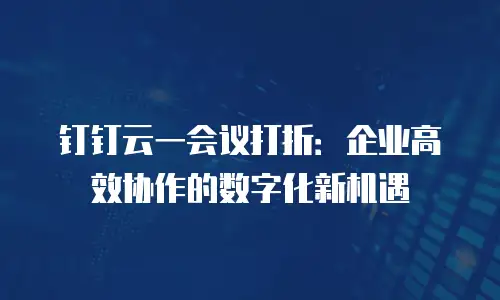 钉钉云一会议打折：企业高效协作的数字化新机遇