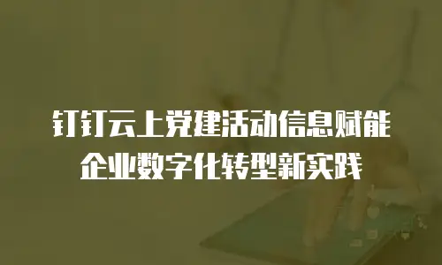 钉钉云上党建活动信息赋能企业数字化转型新实践