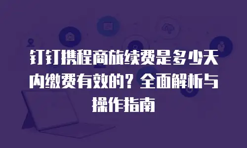 钉钉携程商旅续费是多少天内缴费有效的？全面解析与操作指南
