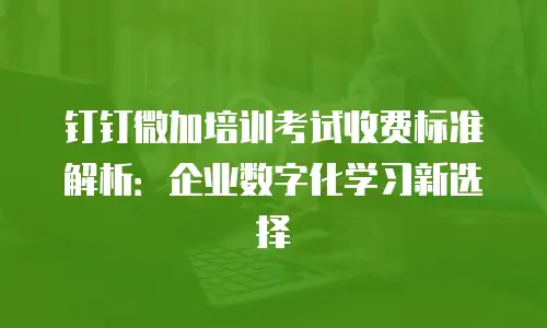 钉钉微加培训考试收费标准解析：企业数字化学习新选择