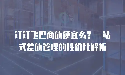 钉钉飞巴商旅便宜么？一站式差旅管理的性价比解析
