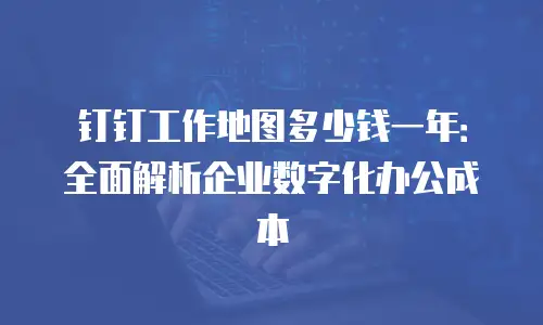 钉钉工作地图多少钱一年：全面解析企业数字化办公成本