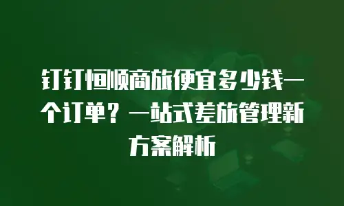 钉钉恒顺商旅便宜多少钱一个订单？一站式差旅管理新方案解析