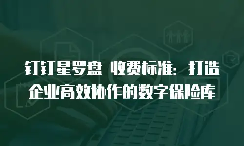 钉钉星罗盘 收费标准：打造企业高效协作的数字保险库