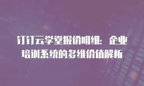 钉钉云学堂报价明细：企业培训系统的多维价值解析