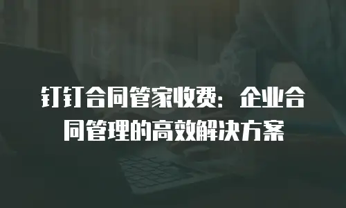 钉钉合同管家收费：企业合同管理的高效解决方案