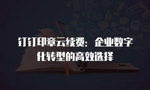 钉钉印章云续费：企业数字化转型的高效选择
