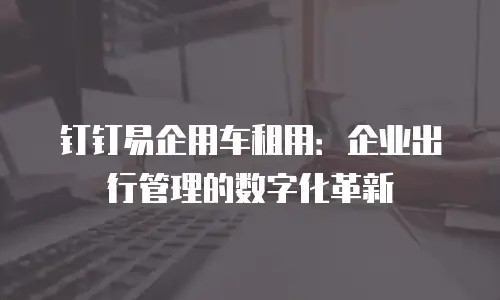 钉钉易企用车租用：企业出行管理的数字化革新