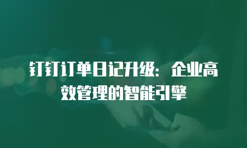 钉钉订单日记升级：企业高效管理的智能引擎
