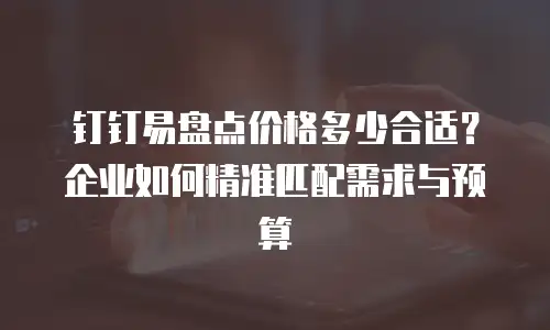 钉钉易盘点价格多少合适？企业如何精准匹配需求与预算