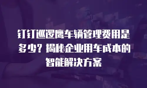 钉钉巡逻鹰车辆管理费用是多少？揭秘企业用车成本的智能解决方案