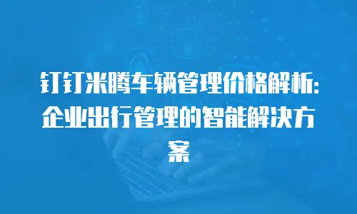 钉钉米腾车辆管理价格解析：企业出行管理的智能解决方案