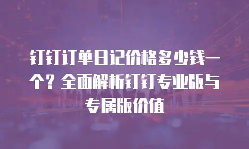 钉钉订单日记价格多少钱一个？全面解析钉钉专业版与专属版价值