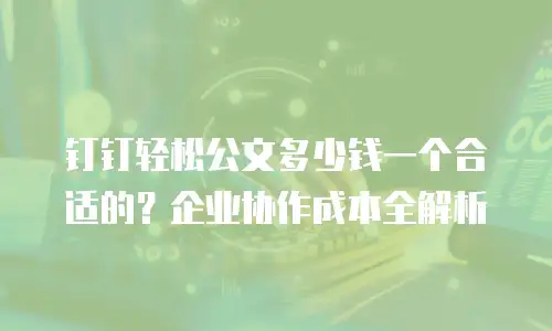 钉钉轻松公文多少钱一个合适的？企业协作成本全解析