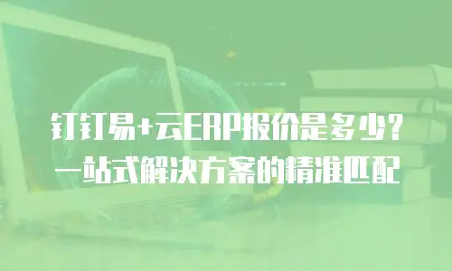钉钉易+云ERP报价是多少？一站式解决方案的精准匹配