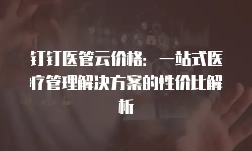 钉钉医管云价格：一站式医疗管理解决方案的性价比解析