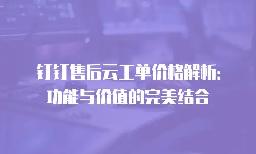 钉钉售后云工单价格解析：功能与价值的完美结合