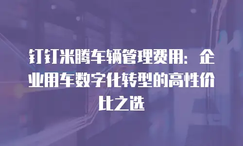 钉钉米腾车辆管理费用：企业用车数字化转型的高性价比之选