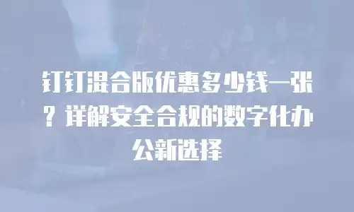 钉钉混合版优惠多少钱一张？详解安全合规的数字化办公新选择