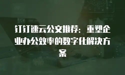 钉钉速云公文推荐：重塑企业办公效率的数字化解决方案