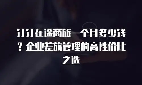 钉钉在途商旅一个月多少钱？企业差旅管理的高性价比之选
