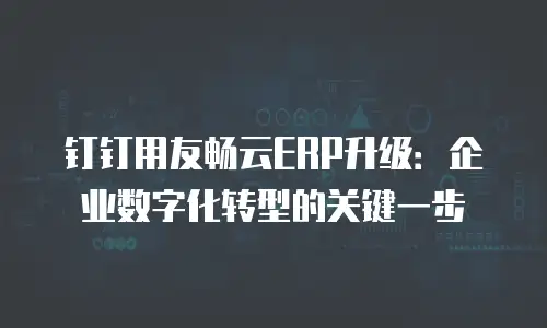 钉钉用友畅云ERP升级：企业数字化转型的关键一步