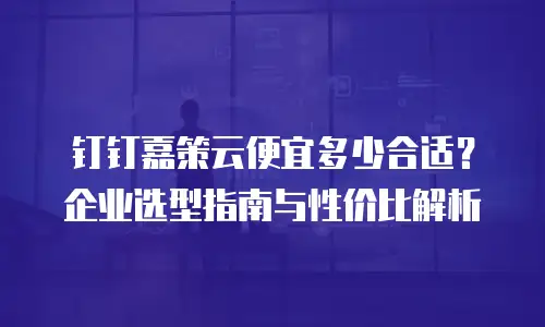 钉钉嘉策云便宜多少合适？企业选型指南与性价比解析