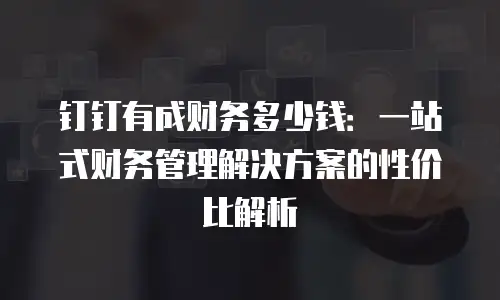 钉钉有成财务多少钱：一站式财务管理解决方案的性价比解析