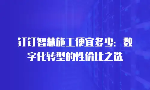 钉钉智慧施工便宜多少：数字化转型的性价比之选