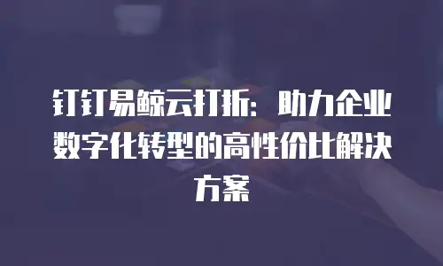 钉钉易鲸云打折：助力企业数字化转型的高性价比解决方案
