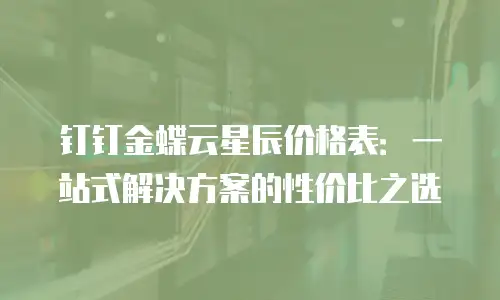 钉钉金蝶云星辰价格表：一站式解决方案的性价比之选