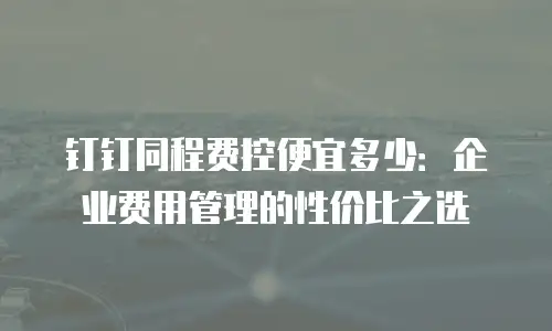 钉钉同程费控便宜多少：企业费用管理的性价比之选