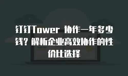 钉钉Tower 协作一年多少钱？解析企业高效协作的性价比选择