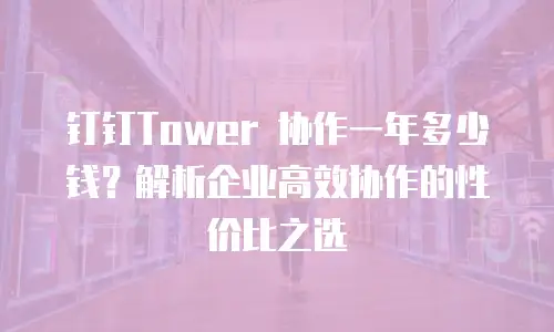 钉钉Tower 协作一年多少钱？解析企业高效协作的性价比之选