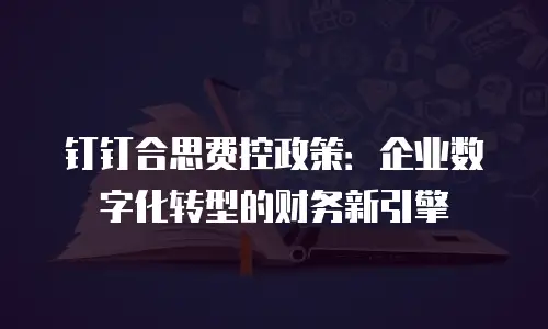 钉钉合思费控政策：企业数字化转型的财务新引擎