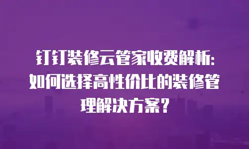 钉钉装修云管家收费解析：如何选择高性价比的装修管理解决方案？