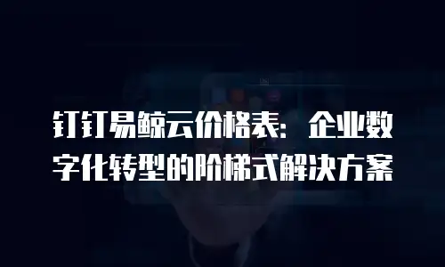 钉钉易鲸云价格表：企业数字化转型的阶梯式解决方案