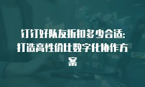 钉钉好队友折扣多少合适：打造高性价比数字化协作方案