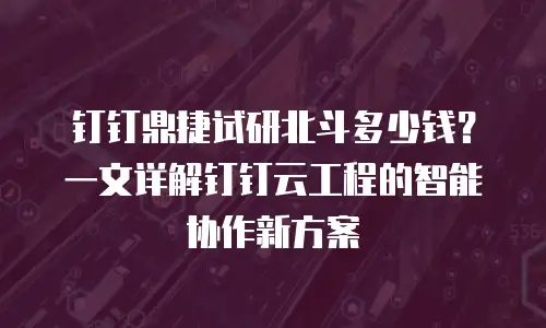 钉钉鼎捷试研北斗多少钱？一文详解钉钉云工程的智能协作新方案