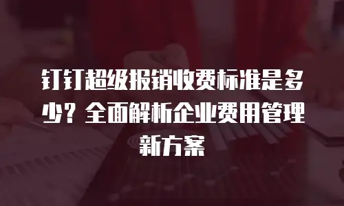 钉钉超级报销收费标准是多少？全面解析企业费用管理新方案