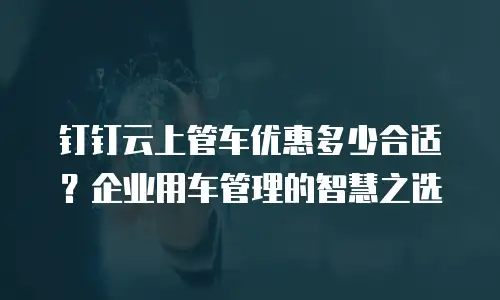 钉钉云上管车优惠多少合适？企业用车管理的智慧之选