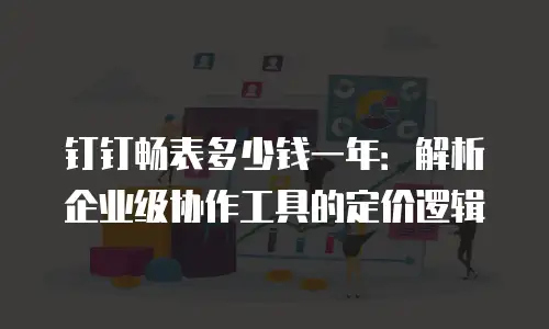 钉钉畅表多少钱一年：解析企业级协作工具的定价逻辑