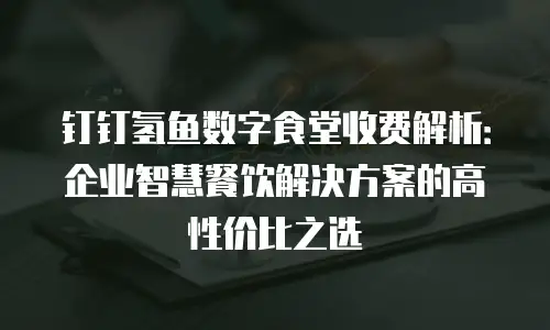 钉钉氢鱼数字食堂收费解析：企业智慧餐饮解决方案的高性价比之选