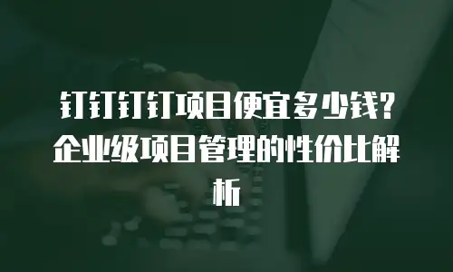 钉钉钉钉项目便宜多少钱？企业级项目管理的性价比解析