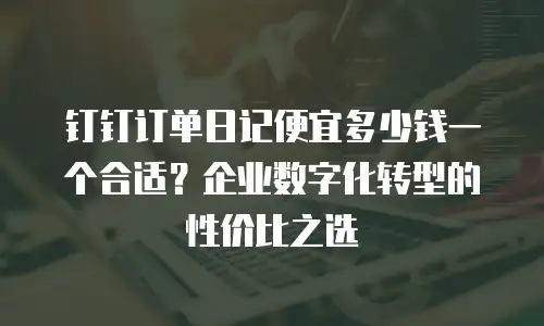 钉钉订单日记便宜多少钱一个合适？企业数字化转型的性价比之选