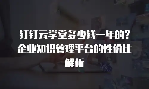 钉钉云学堂多少钱一年的？企业知识管理平台的性价比解析