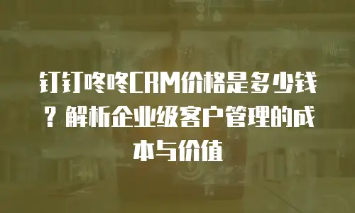 钉钉咚咚CRM价格是多少钱？解析企业级客户管理的成本与价值