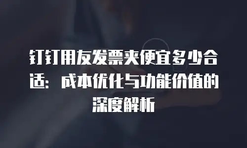 钉钉用友发票夹便宜多少合适：成本优化与功能价值的深度解析