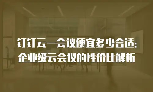 钉钉云一会议便宜多少合适：企业级云会议的性价比解析